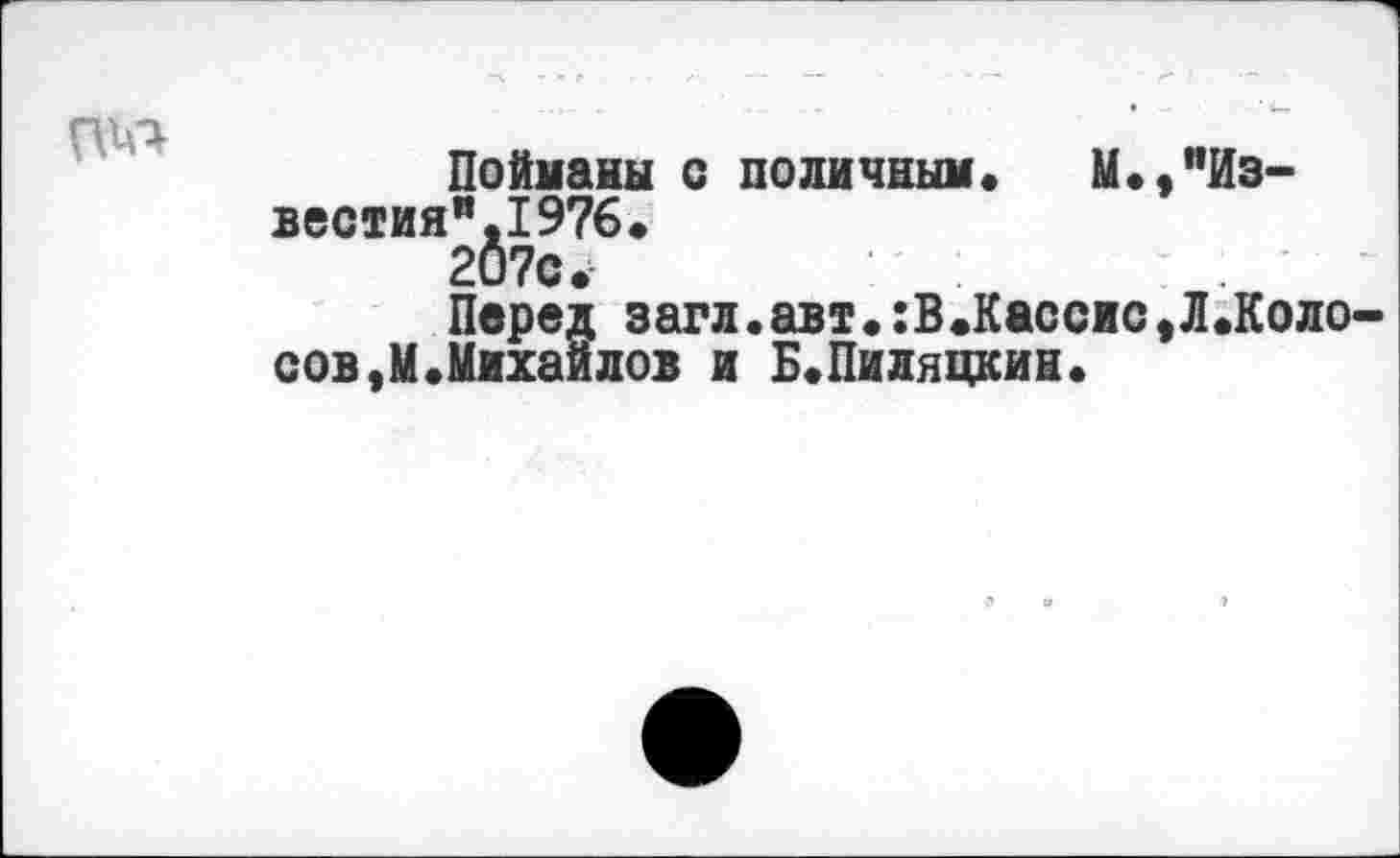 ﻿
Пойманы с поличным. М.,"Из-вестияя.1976. 207с.
Перед загл.авт.:В.Кассис^.Колосов, М. Михаи л ов и Б.Пиляцкин.